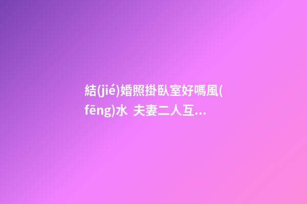 結(jié)婚照掛臥室好嗎風(fēng)水  夫妻二人互相包容